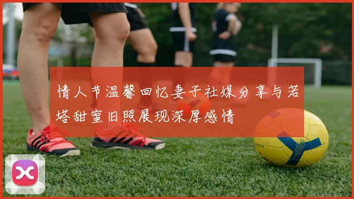 情人节温馨回忆妻子社媒分享与若塔甜蜜旧照展现深厚感情