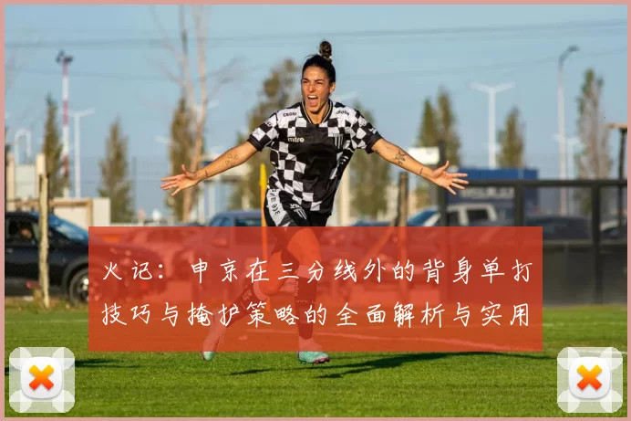 火记：申京在三分线外的背身单打技巧与掩护策略的全面解析与实用指南