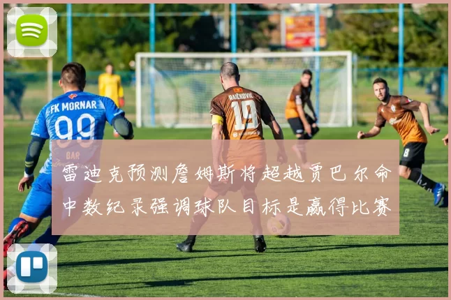 雷迪克预测詹姆斯将超越贾巴尔命中数纪录强调球队目标是赢得比赛