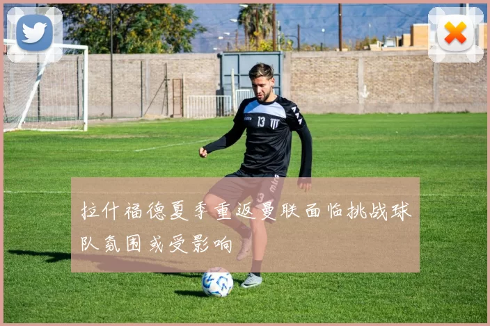 拉什福德夏季重返曼联面临挑战球队氛围或受影响