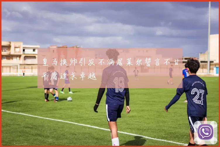 皇马换帅引发不满居莱尔誓言不甘平庸追求卓越