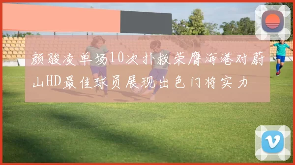 颜骏凌单场10次扑救荣膺海港对蔚山HD最佳球员展现出色门将实力