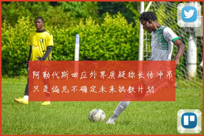 阿勒代斯回应外界质疑称长传冲吊只是偏见不确定未来执教计划