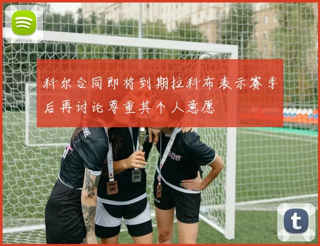 科尔合同即将到期拉科布表示赛季后再讨论尊重其个人意愿