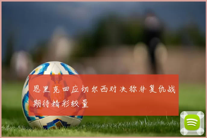 恩里克回应切尔西对决称非复仇战期待精彩较量