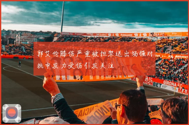 郭艾伦膝伤严重被担架送出场强对抗中发力受伤引发关注