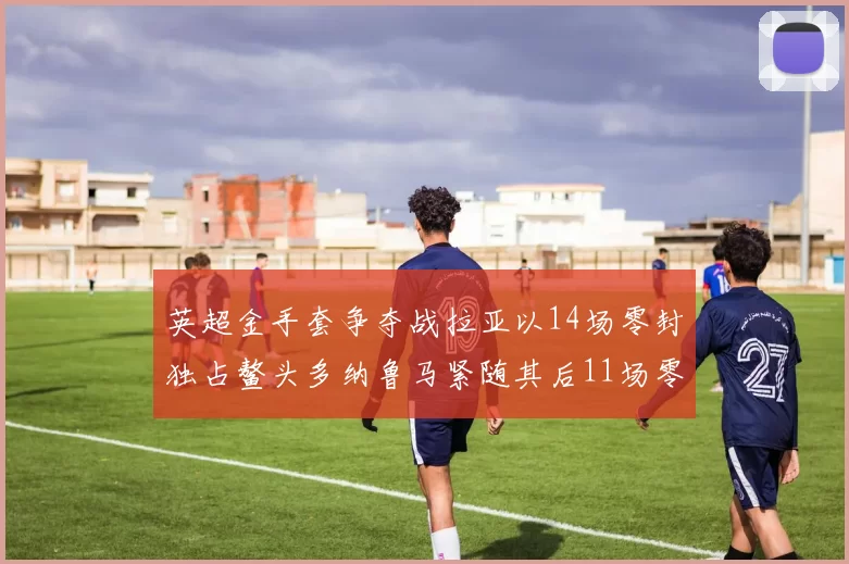 英超金手套争夺战拉亚以14场零封独占鳌头多纳鲁马紧随其后11场零封
