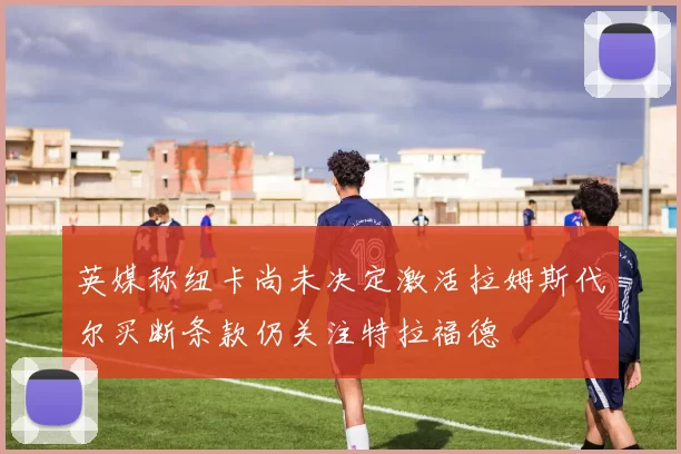 英媒称纽卡尚未决定激活拉姆斯代尔买断条款仍关注特拉福德