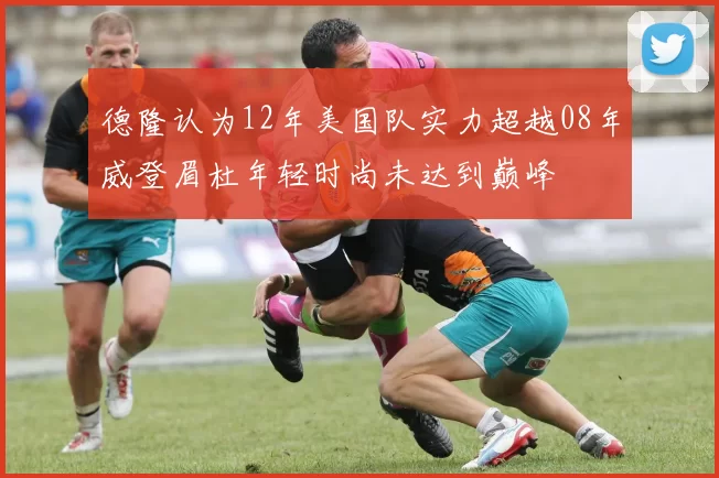 德隆认为12年美国队实力超越08年威登眉杜年轻时尚未达到巅峰