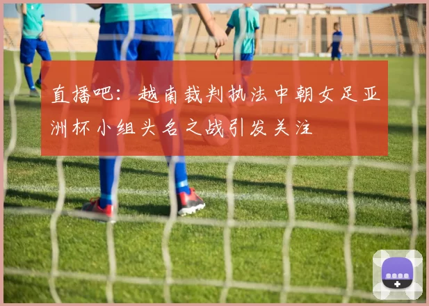 直播吧：越南裁判执法中朝女足亚洲杯小组头名之战引发关注