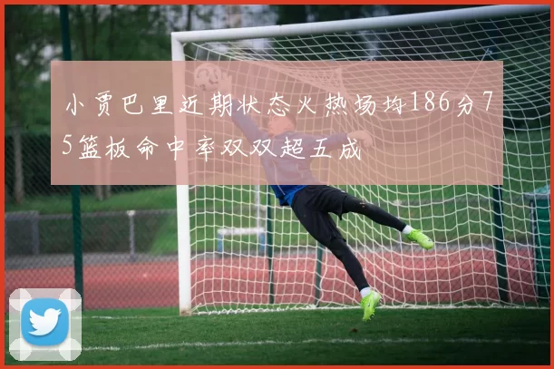 小贾巴里近期状态火热场均186分75篮板命中率双双超五成