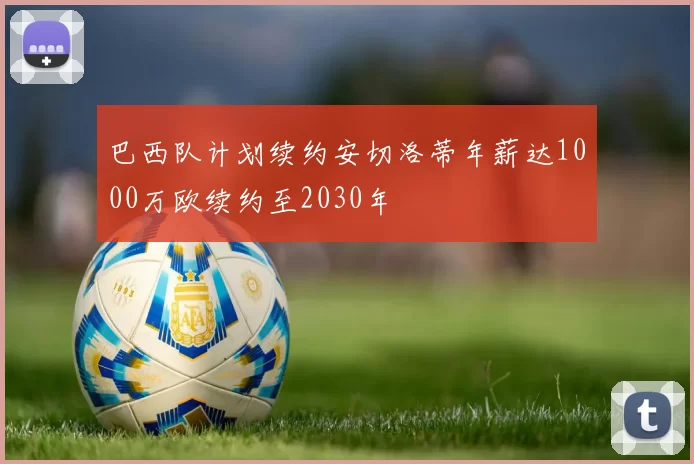 巴西队计划续约安切洛蒂年薪达1000万欧续约至2030年
