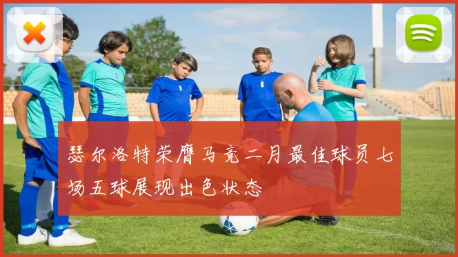 瑟尔洛特荣膺马竞二月最佳球员七场五球展现出色状态